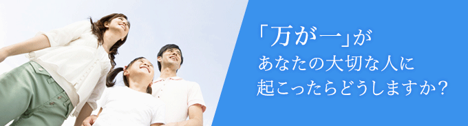 「万が一」があなたの大切な人に起こったらどうしますか?